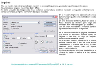 http:// www.aulaclic.com.es /excel2007/secuencias2007/excel2007_V_14_3_1cp.htm Imprimir  Una vez nuestra hoja esté preparada para imprimir, es aconsejable guardarla, y después, seguir los siguientes pasos:  Hacer clic sobre la opción Imprimir del Botón Office.  Se abrirá un cuadro de diálogo desde donde podremos cambiar alguna opción de impresión como puede ser la impresora donde queremos que imprima o el número de copias deseadas. En el recuadro Impresora, aparecerá el nombre de la impresora que tenemos instalada en nuestra computadora.  En caso de desear cambiarla, hacer clic sobre la flecha derecha del Nombre: para elegir otra impresora de la lista desplegable que se abrirá.  Con el botón Propiedades podremos cambiar algunas características de la impresora.   En el recuadro Intervalo de páginas, tendremos que indicar si deseamos imprimir Todas las páginas, o bien sólo un rango de Páginas, especificándolo en Desde: y hasta En el recuadro Imprimir, podrás indicar si deseas imprimir Todo el libro, o sólo las Hojas activas (seleccionadas o nuestra hoja activa), o bien, Selección para imprimir sólo los objetos seleccionados de la hoja.  Por último en Número de copias: podrás indicar el número de copias a realizar y si las quieres Intercala. 