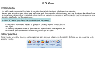 11.Gráficos  Introducción  Un gráfico es la representación gráfica de los datos de una hoja de cálculo y facilita su interpretación.  Vamos a ver en esta unidad, cómo crear gráficos a partir de unos datos introducidos en una hoja de cálculo. La utilización de gráficos hace más sencilla e inmediata la interpretación de los datos. A menudo un gráfico nos dice mucho más que una serie de datos clasificados por filas y columnas. Cuando se crea un gráfico en Excel, podemos optar por crearlo:   Como gráfico incrustado: Insertar el gráfico en una hoja normal como cualquier otro objeto. - Como hoja de gráfico: Crear el gráfico en una hoja exclusiva para el gráfico, en las hojas de gráfico no existen celdas ni ningún otro tipo de objeto.  Crear gráficos  Para insertar un gráfico tenemos varias opciones, pero siempre utilizaremos la sección Gráficos que se encuentra en la pestaña Insertar.  