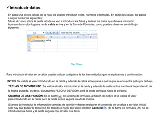 Ver  Video Introducir datos   En cada una de las celdas de la hoja, es posible introducir textos, números o fórmulas. En todos los casos, los pasos a seguir serán los siguientes: Situar el cursor sobre la celda donde se van a introducir los datos y teclear los datos que desees introducir. Aparecerán en dos lugares: en la  celda activa  y en la Barra de Fórmulas, como puedes observar en el dibujo siguiente: Para introducir el valor en la celda puedes utilizar cualquiera de los tres métodos que te explicamos a continuación:   INTRO : Se valida el valor introducido en la celda y además la celda activa pasa a ser la que se encuentra justo por debajo .   TECLAS DE MOVIMIENTO : Se valida el valor introducido en la celda y además la celda activa cambiará dependiendo de la flecha pulsada, es decir, si pulsamos FLECHA DERECHA será la celda contigua hacia la derecha.   CUADRO DE ACEPTACIÓN : Es el botón      de la barra de fórmulas, al hacer clic sobre él se valida el valor para introducirlo en la celda pero la celda activa seguirá siendo la misma.  Si antes de introducir la información cambias de opinión y deseas restaurar el contenido de la celda a su valor inicial, sólo hay que pulsar la tecla Esc del teclado o hacer clic sobre el botón  Cancelar  de la barra de fórmulas. Así no se introducen los datos y la celda seguirá con el valor que tenía.  
