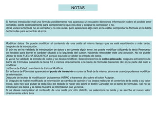 Si hemos introducido mal una fórmula posiblemente nos aparezca un recuadro dándonos información sobre el posible error cometido, leerlo detenidamente para comprender lo que nos dice y aceptar la corrección o no. Otras veces la fórmula no es correcta y no nos avisa, pero aparecerá algo raro en la celda, comprobar la fórmula en la barra de fórmulas para encontrar el error.   Modificar datos  Se puede modificar el contenido de una celda al mismo tiempo que se esté escribiendo o más tarde, después de la introducción.  Si aún no se ha validado la introducción de datos y se comete algún error, se puede modificar utilizando la tecla Retroceso del teclado para borrar el carácter situado a la izquierda del cursor, haciendo retroceder éste una posición. No se puede utilizar la tecla FLECHA IZQUIERDA porque equivale a validar la entrada de datos.  Si ya se ha validado la entrada de datos y se desea modificar, Seleccionaremos la  celda adecuada , después activaremos la Barra de Fórmulas pulsando la tecla F2 o iremos directamente a la barra de fórmulas haciendo clic en la parte del dato a modificar.  La Barra de Estado cambiará de Listo a Modificar.  En la Barra de Fórmulas aparecerá el  punto de inserción  o cursor al final de la misma, ahora es cuando podemos modificar la información.  Después de teclear la modificación pulsaremos INTRO o haremos clic sobre el botón Aceptar. Si después de haber modificado la información se cambia de opinión y se desea restaurar el contenido de la celda a su valor inicial, sólo hay que pulsar la tecla Esc del teclado o hacer clic sobre el botón Cancelar de la barra de fórmulas. Así no se introducen los datos y la celda muestra la información que ya tenía. Si se desea reemplazar el contenido de una celda por otro distinto, se selecciona la celda y se escribe el nuevo valor directamente sobre ésta.  NOTAS 