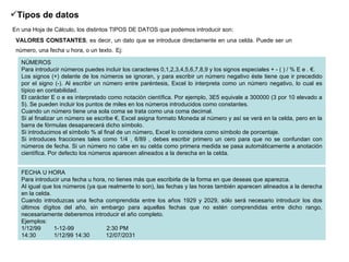 Tipos de datos   En una Hoja de Cálculo, los distintos TIPOS DE DATOS que podemos introducir son:   VALORES CONSTANTES , es decir, un dato que se introduce directamente en una celda. Puede ser un número, una fecha u hora, o un texto.   Ej: FECHA U HORA Para introducir una fecha u hora, no tienes más que escribirla de la forma en que deseas que aparezca.  Al igual que los números (ya que realmente lo son), las fechas y las horas también aparecen alineados a la derecha en la celda.  Cuando introduzcas una fecha comprendida entre los años 1929 y 2029, sólo será necesario introducir los dos últimos dígitos del año, sin embargo para aquellas fechas que no estén comprendidas entre dicho rango, necesariamente deberemos introducir el año completo.  Ejemplos:  1/12/99        1-12-99                    2:30 PM               14:30           1/12/99 14:30          12/07/2031  NÚMEROS Para introducir números puedes incluir los caracteres 0,1,2,3,4,5,6,7,8,9 y los signos especiales + - ( ) / % E e . €.  Los signos (+) delante de los números se ignoran, y para escribir un número negativo éste tiene que ir precedido por el signo (-). Al escribir un número entre paréntesis, Excel lo interpreta como un número negativo, lo cual es típico en contabilidad.  El carácter E o e es interpretado como notación científica. Por ejemplo, 3E5 equivale a 300000 (3 por 10 elevado a 5). Se pueden incluir los puntos de miles en los números introducidos como constantes.  Cuando un número tiene una sola coma se trata como una coma decimal.  Si al finalizar un número se escribe €, Excel asigna formato Moneda al número y así se verá en la celda, pero en la barra de fórmulas desaparecerá dicho símbolo.  Si introducimos el símbolo % al final de un número, Excel lo considera como símbolo de porcentaje.  Si introduces fracciones tales como 1/4 , 6/89 , debes escribir primero un cero para que no se confundan con números de fecha. Si un número no cabe en su celda como primera medida se pasa automáticamente a anotación científica. Por defecto los números aparecen alineados a la derecha en la celda.  