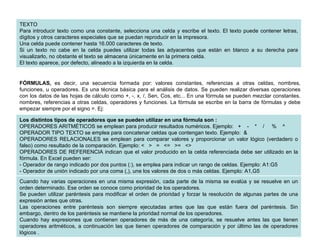 TEXTO Para introducir texto como una constante, selecciona una celda y escribe el texto. El texto puede contener letras, dígitos y otros caracteres especiales que se puedan reproducir en la impresora. Una celda puede contener hasta 16.000 caracteres de texto.  Si un texto no cabe en la celda puedes utilizar todas las adyacentes que están en blanco a su derecha para visualizarlo, no obstante el texto se almacena únicamente en la primera celda.  El texto aparece, por defecto, alineado a la izquierda en la celda.  FÓRMULAS,  es decir, una secuencia formada por: valores constantes, referencias a otras celdas, nombres, funciones, u operadores. Es una técnica básica para el análisis de datos. Se pueden realizar diversas operaciones con los datos de las hojas de cálculo como +, -, x, /, Sen, Cos, etc... En una fórmula se pueden mezclar constantes, nombres, referencias a otras celdas, operadores y funciones. La fórmula se escribe en la barra de fórmulas y debe empezar siempre por el signo =. Ej:  Los distintos tipos de operadores que se pueden utilizar en una fórmula son :   OPERADORES ARITMÉTICOS se emplean para producir resultados numéricos. Ejemplo:   +    -    *    /     %    ^  OPERADOR TIPO TEXTO   se emplea para concatenar celdas que contengan texto. Ejemplo:  &  OPERADORES RELACIONALES   se emplean para comparar valores y proporcionar un valor lógico (verdadero o falso) como resultado de la comparación. Ejemplo: <   >   =   <=   >=   <>  OPERADORES DE REFERENCIA indican que el valor producido en la celda referenciada debe ser utilizado en la fórmula. En Excel pueden ser:  - Operador de rango indicado por dos puntos (:), se emplea para indicar un rango de celdas. Ejemplo: A1:G5  - Operador de unión indicado por una coma (,), une los valores de dos o más celdas. Ejemplo: A1,G5  Cuando hay varias operaciones en una misma expresión, cada parte de la misma se evalúa y se resuelve en un orden determinado. Ese orden se conoce como prioridad de los operadores.  Se pueden utilizar paréntesis para modificar el orden de prioridad y forzar la resolución de algunas partes de una expresión antes que otras.  Las operaciones entre paréntesis son siempre ejecutadas antes que las que están fuera del paréntesis. Sin embargo, dentro de los paréntesis se mantiene la prioridad normal de los operadores.  Cuando hay expresiones que contienen operadores de más de una categoría, se resuelve antes las que tienen operadores aritméticos, a continuación las que tienen operadores de comparación y por último las de operadores lógicos .  