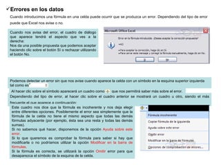 Errores en los datos   Cuando introducimos una fórmula en una celda puede ocurrir que se produzca un error. Dependiendo del tipo de error puede que Excel nos avise o no.   Cuando nos avisa del error, el cuadro de diálogo que aparece tendrá el aspecto que ves a la derecha: Nos da una posible propuesta que podemos aceptar haciendo clic sobre el botón Sí o rechazar utilizando el botón No. Podemos detectar un error sin que nos avise cuando aparece la celda con un símbolo en la esquina superior izquierda tal como esto:              .  Al hacer clic sobre el símbolo aparecerá un cuadro como      que nos permitirá saber más sobre el error.  Dependiendo del tipo de error, al hacer clic sobre el cuadro anterior se mostrará un cuadro u otro, siendo el más frecuente el que aparece a continuación:   Este cuadro nos dice que la fórmula es incoherente y nos deja elegir entre diferentes opciones. Posiblemente el error sea simplemente que la fórmula de la celda no tiene el mismo aspecto que todas las demás fórmulas adyacente (por ejemplo, ésta sea una resta y todas las demás sumas). Si no sabemos qué hacer, disponemos de la opción  Ayuda sobre este error.  Si lo que queremos es comprobar la fórmula para saber si hay que modificarla o no podríamos utilizar la opción  Modificar en la barra de fórmulas. Si la fórmula es correcta, se utilizará la opción  Omitir  error para que desaparezca el símbolo de la esquina de la celda. 