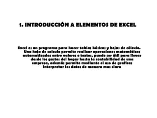 1. INTRODUCCIÓN A ELEMENTOS DE EXCEL   Excel es un programa para hacer tablas básicas y hojas de cálculo. Una hoja de calculo permite realizar operaciones matemáticas automatizadas entre valores o textos, puede ser útil para llevar desde los gastos del hogar hasta la contabilidad de una empresa, además permite mediante el uso de graficas interpretar los datos de manera mas clara 