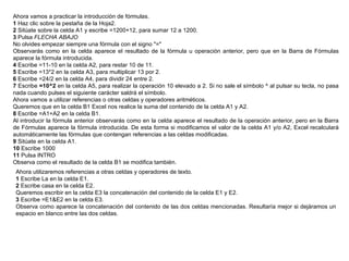 Ahora vamos a practicar la introducción de fórmulas.  1  Haz clic sobre la pestaña de la Hoja2.  2  Sitúate sobre la celda A1 y escribe =1200+12, para sumar 12 a 1200.  3  Pulsa  FLECHA ABAJO   No olvides empezar siempre una fórmula con el signo "="  Observarás como en la celda aparece el resultado de la fórmula u operación anterior, pero que en la Barra de Fórmulas aparece la fórmula introducida.  4  Escribe =11-10 en la celda A2, para restar 10 de 11.  5  Escribe =13*2 en la celda A3, para multiplicar 13 por 2.  6  Escribe =24/2 en la celda A4, para dividir 24 entre 2.  7  Escribe  =10^2  en la celda A5, para realizar la operación 10 elevado a 2. Si no sale el símbolo ^ al pulsar su tecla, no pasa nada cuando pulses el siguiente carácter saldrá el símbolo. Ahora vamos a utilizar referencias o otras celdas y operadores aritméticos.  Queremos que en la celda B1 Excel nos realice la suma del contenido de la celda A1 y A2.  8  Escribe =A1+A2 en la celda B1.  Al introducir la fórmula anterior observarás como en la celda aparece el resultado de la operación anterior, pero en la Barra de Fórmulas aparece la fórmula introducida. De esta forma si modificamos el valor de la celda A1 y/o A2, Excel recalculará automáticamente las fórmulas que contengan referencias a las celdas modificadas.  9  Sitúate en la celda A1.  10  Escribe 1000  11  Pulsa INTRO  Observa como el resultado de la celda B1 se modifica también.  Ahora utilizaremos referencias a otras celdas y operadores de texto.  1  Escribe La en la celda E1.  2  Escribe casa en la celda E2.  Queremos escribir en la celda E3 la concatenación del contenido de la celda E1 y E2.  3  Escribe =E1&E2 en la celda E3.  Observa como aparece la concatenación del contenido de las dos celdas mencionadas. Resultaría mejor si dejáramos un espacio en blanco entre las dos celdas.  