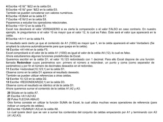 4  Escribe =E1&" “&E2 en la celda E4.  5  Escribe =E1&" gran “&E2 en la celda E5.  También se pueden concatenar con valores numéricos.  6  Escribe =E2&A4 en la celda E7.  7  Escribe =E1&12 en la celda E8.  Pasaremos a estudiar los operadores relacionales.  8  Escribe =10>12 en la celda F3.  Excel nos devolverá el valor VERDADERO si es cierta la comparación o el valor FALSO en caso contrario. En nuestro ejemplo, le preguntamos si el valor 10 es mayor que el valor 12, lo cual es Falso. Éste será el valor que aparecerá en la celda.  9  Escribe =A1>1 en la celda F4.  El resultado será cierto ya que el contenido de A1 (1000) es mayor que 1, en la celda aparecerá el valor Verdadero (Se ampliará la columna automáticamente para que quepa en la celda). 10  Escribe =A1=A4 en la celda F5.  Excel comprobará si el valor de la celda A1 (1000) es igual al valor de la celda A4 (12), lo cual es falso.  Ahora estudiaremos algunas funciones predefinidas de Excel.  Queremos escribir en la celda D1, el valor 10,123 redondeado con 1 decimal. Para ello Excel dispone de una función llamada  Redondear  cuyos parámetros son: primero el número a redondear, un punto y coma (como separador de parámetros) y por fin el número de decimales deseados en el redondeo.  11  Escribe =redondear(10,123;1) en la celda D1.  Observa como en la celda D1 aparece el resultado deseado.  También se pueden utilizar referencias a otras celdas.  12  Escribe 10,123 en la celda D2.  13  Escribe =REDONDEAR(D2;1) en la celda D3.  Observa como el resultado es idéntico al de la celda D1.  Ahora queremos sumar el contenido de la celdas A1,A2 y A3.  20  Sitúate en la celda A7.  21  Escribe =A1+A2+A3  22  Pulsa FLECHA ABAJO  Otra forma consiste en utilizar la función SUMA de Excel, la cual utiliza muchas veces operadores de referencia (para indicar un conjunto de celdas).  23  Escribe =SUMA(A1:A3) en la celda A8.  Lo cual quiere decir que se van a sumar los contenidos del conjunto de celdas empezando por A1 y terminando con A3 (A1,A2,A3).  
