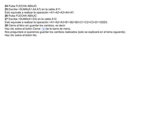 24  Pulsa FLECHA ABAJO.  25  Escribe =SUMA(A1:A4;A7) en la celda A11.  Esto equivale a realizar la operación =A1+A2+A3+A4+A7.  26  Pulsa FLECHA ABAJO.  27  Escribe =SUMA(A1:D3) en la celda A12.  Esto equivale a realizar la operación =A1+A2+A3+B1+B2+B3+C1+C2+C3+D1+D2D3.  28  Cierra el libro sin guardar los cambios, es decir:  Haz clic sobre el botón Cerrar      de la barra de menú.  Nos preguntará si queremos guardar los cambios realizados (esto se explicará en el tema siguiente).  Haz clic sobre el botón No.  
