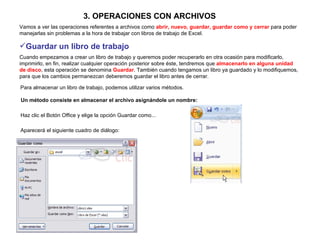 3. OPERACIONES CON ARCHIVOS   Vamos a ver las operaciones referentes a archivos como  abrir, nuevo, guardar, guardar como y cerrar  para poder manejarlas sin problemas a la hora de trabajar con libros de trabajo de Excel.  Guardar un libro de trabajo   Cuando empezamos a crear un libro de trabajo y queremos poder recuperarlo en otra ocasión para modificarlo, imprimirlo, en fin, realizar cualquier operación posterior sobre éste, tendremos que  almacenarlo en alguna unidad de disco , esta operación se denomina  Guardar . También cuando tengamos un libro ya guardado y lo modifiquemos, para que los cambios permanezcan deberemos guardar el libro antes de cerrar.  Para almacenar un libro de trabajo, podemos utilizar varios métodos.   Un método consiste en almacenar el archivo asignándole un nombre:   Haz clic el Botón Office y elige la opción Guardar como...   Aparecerá el siguiente cuadro de diálogo:   
