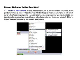 Formas Básicas de Iniciar Excel 2007  Desde el botón Inicio  situado, normalmente, en la esquina inferior izquierda de la pantalla. Coloca el cursor y haz clic sobre el botón Inicio se despliega un menú; al colocar el cursor sobre Todos los programas , aparece otra lista con los programas que hay instalados en tu ordenador; coloca el puntero del ratón sobre la carpeta con el nombre Microsoft Office y haz clic sobre Microsoft Excel, y se iniciará el programa.   