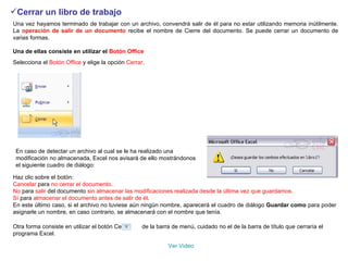 Cerrar un libro de trabajo   Una vez hayamos terminado de trabajar con un archivo, convendrá salir de él para no estar utilizando memoria inútilmente. La  operación de salir de un documento  recibe el nombre de Cierre del documento. Se puede cerrar un documento de varias formas.  Una de ellas consiste en utilizar el  Botón Office   Selecciona el  Botón Office  y elige la opción  Cerrar .   En caso de detectar un archivo al cual se le ha realizado una modificación no almacenada, Excel nos avisará de ello mostrándonos el siguiente cuadro de diálogo:  Haz clic sobre el botón:  Cancelar  para  no cerrar el documento .  No  para  salir  del documento  sin almacenar las modificaciones realizada desde la última vez que guardamos.  Sí  para  almacenar el documento antes de salir de él .  En este último caso, si el archivo no tuviese aún ningún nombre, aparecerá el cuadro de diálogo  Guardar como  para poder asignarle un nombre, en caso contrario, se almacenará con el nombre que tenía.  Otra forma consiste en utilizar el botón Cerrar      de la barra de menú, cuidado no el de la barra de título que cerraría el programa Excel.  Ver  Video 