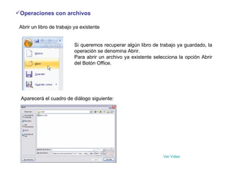 Operaciones con archivos   Abrir un libro de trabajo ya existente  Si queremos recuperar algún libro de trabajo ya guardado, la operación se denomina Abrir.  Para abrir un archivo ya existente selecciona la opción Abrir del Botón Office.                              Aparecerá el cuadro de diálogo siguiente:  Ver  Video 