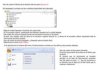 Haz clic sobre la flecha de la derecha del recuadro  Buscar en .   Se desplegará una lista con las unidades disponibles del ordenador   Elige la unidad deseada, haciendo clic sobre ésta.  En el recuadro inferior, aparecerán las distintas carpetas de la unidad elegida.  Haz doble clic sobre la carpeta donde se encuentra el archivo a recuperar.  Al abrir una carpeta, ésta se sitúa en el recuadro superior Buscar en, y ahora en el recuadro inferior aparecerá toda la información de dicha carpeta.  Haz clic sobre el archivo deseado. y después sobre el botón Abrir.  Selecciona el menú  Botón Office .   A la derecha de la ventana del menú, Excel presenta una lista con los últimos documentos abiertos.  Haz clic sobre el documento deseado.  El primer documento de la lista es el último que se abrió.  Si quieres que un documento se muestre siempre en la lista de Documentos recientes haz clic sobre el icono  que se encuentra a su derecha que lo fijará en la lista hasta que lo vuelvas a desactivar.  