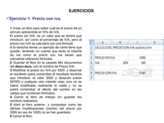 EJERCICIOS 1  Crear un libro para saber cuál es el precio de un artículo aplicándole el 16% de IVA.  El precio sin IVA  es un valor que se tendrá que introducir, así como el porcentaje de IVA, pero el precio con IVA se calculará con una fórmula.    A la derecha tienes un ejemplo de cómo tiene que quedar, teniendo en cuenta que tanto el importe de iva como el precio con iva tienen que calcularse utilizando fórmulas. 2  Guardar el libro en la carpeta Mis documentos del  disco duro , con el nombre de Precio IVA.  3  Modificar el precio sin IVA por 3000, y observar el resultado (para comprobar el resultado tendréis que introducir el valor 3000 y después pulsar INTRO o cualquier otro método visto, sino no se habrá modificado realmente la celda y no se podrá comprobar el efecto del cambio en las celdas que contienen fórmulas). 4  Cerrar el libro de trabajo sin guardar los cambios realizados. 5  Abrir el libro anterior, y comprobar como las últimas modificaciones (cambio del precio por 3000 en vez de 1000) no se han guardado.  6  Cerrar el libro.  Ejercicio 1: Precio con iva.   
