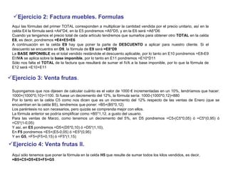 Ejercicio 2: Factura muebles. Formulas   Aquí las fórmulas del primer TOTAL corresponden a multiplicar la cantidad vendida por el precio unitario, así en la celda E4 la fórmula será =A4*D4, en la E5 pondremos =A5*D5, y en la E6 será =A6*D6  Cuando ya tengamos el precio total de cada artículo tendremos que sumarlos para obtener otro  TOTAL  en la celda  E8 , es decir, pondremos  =E4+E5+E6   A continuación en la celda  E9  hay que poner la parte de  DESCUENTO  a aplicar para nuestro cliente. Si el descuento se encuentra en  D9 , la fórmula de  E9  será  =E8*D9   La  BASE IMPONIBLE  es el total vendido restándole el descuento aplicable, por lo tanto en E10 pondremos =E8-E9  El  IVA  se aplica sobre la  base imponible , por lo tanto en E11 pondremos =E10*D11 Sólo nos falta el  TOTAL  de la factura que resultará de sumar el IVA a la base imponible, por lo que la fórmula de E12 será =E10+E11  Ejercicio 3: Venta frutas . Supongamos que nos dijesen de calcular cuánto es el valor de 1000 € incrementadas en un 10%, tendríamos que hacer: 1000+(1000*0,10)=1100. Si fuese un decremento del 12%, la fórmula sería: 1000-(1000*0,12)=880  Por lo tanto en la celda C5 como nos dicen que es un incremento del 12% respecto de las ventas de Enero (que se encuentran en la celda B5), tendremos que poner: =B5+(B5*0,12)  Los paréntesis no son necesarios, pero quizás se comprenda mejor con ellos.  La fórmula anterior se podría simplificar como =B5*1,12, a gusto del usuario.  Para las ventas de Marzo, como tenemos un decremento del 5%, en D5 pondremos =C5-(C5*0,05) ó =C5*(0,95) ó =C5*(1-0,05)  Y así, en  E5  pondremos =D5+(D5*0,10) ó =D5*(1,10),  En  F5  pondremos =E5+(E5-0,05) ó =E5*(0,95)  Y en  G5 , =F5+(F5+0,15) ó =F5*(1,15)  Ejercicio 4: Venta frutas II.   Aquí sólo tenemos que poner la fórmula en la celda  H5  que resulte de sumar todos los kilos vendidos, es decir,  =B5+C5+D5+E5+F5+G5   