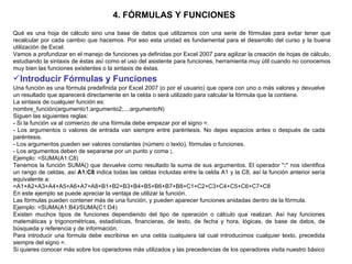 4. FÓRMULAS Y FUNCIONES   Qué es una hoja de cálculo sino una base de datos que utilizamos con una serie de fórmulas para evitar tener que recalcular por cada cambio que hacemos. Por eso esta unidad es fundamental para el desarrollo del curso y la buena utilización de Excel.  Vamos a profundizar en el manejo de funciones ya definidas por Excel 2007 para agilizar la creación de hojas de cálculo, estudiando la sintaxis de éstas así como el uso del asistente para funciones, herramienta muy útil cuando no conocemos muy bien las funciones existentes o la sintaxis de éstas.  Introducir Fórmulas y Funciones   Una función es una fórmula predefinida por Excel 2007 (o por el usuario) que opera con uno o más valores y devuelve un resultado que aparecerá directamente en la celda o será utilizado para calcular la fórmula que la contiene. La sintaxis de cualquier función es:  nombre_función(argumento1;argumento2;...;argumentoN)  Siguen las siguientes reglas:  - Si la función va al comienzo de una fórmula debe empezar por el signo =.  - Los argumentos o valores de entrada van siempre entre paréntesis. No dejes espacios antes o después de cada paréntesis.  - Los argumentos pueden ser valores constantes (número o texto), fórmulas o funciones.  - Los argumentos deben de separarse por un punto y coma  ; .  Ejemplo: =SUMA(A1:C8)  Tenemos la función SUMA() que devuelve como resultado la suma de sus argumentos. El operador " : " nos identifica un rango de celdas, así  A1:C8  indica todas las celdas incluidas entre la celda A1 y la C8, así la función anterior sería equivalente a:  =A1+A2+A3+A4+A5+A6+A7+A8+B1+B2+B3+B4+B5+B6+B7+B8+C1+C2+C3+C4+C5+C6+C7+C8  En este ejemplo se puede apreciar la ventaja de utilizar la función.  Las fórmulas pueden contener más de una función, y pueden aparecer funciones anidadas dentro de la fórmula.  Ejemplo: =SUMA(A1:B4)/SUMA(C1:D4)  Existen muchos tipos de funciones dependiendo del tipo de operación o cálculo que realizan. Así hay funciones matemáticas y trigonométricas, estadísticas, financieras, de texto, de fecha y hora, lógicas, de base de datos, de búsqueda y referencia y de información.  Para introducir una fórmula debe escribirse en una celda cualquiera tal cual introducimos cualquier texto, precedida siempre del signo =.  Si quieres conocer más sobre los operadores más utilizados y las precedencias de los operadores visita nuestro básico 