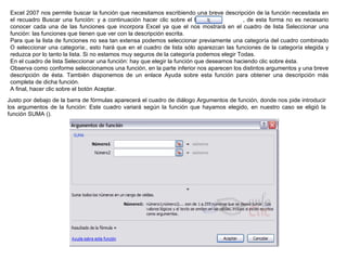 Excel 2007 nos permite buscar la función que necesitamos escribiendo una breve descripción de la función necesitada en el recuadro Buscar una función: y a continuación hacer clic sobre el botón               , de esta forma no es necesario conocer cada una de las funciones que incorpora Excel ya que el nos mostrará en el cuadro de lista Seleccionar una función: las funciones que tienen que ver con la descripción escrita.  Para que la lista de funciones no sea tan extensa podemos seleccionar previamente una categoría del cuadro combinado O seleccionar una categoría:, esto hará que en el cuadro de lista sólo aparezcan las funciones de la categoría elegida y reduzca por lo tanto la lista. Si no estamos muy seguros de la categoría podemos elegir Todas. En el cuadro de lista Seleccionar una función: hay que elegir la función que deseamos haciendo clic sobre ésta.  Observa como conforme seleccionamos una función, en la parte inferior nos aparecen los distintos argumentos y una breve descripción de ésta. También disponemos de un enlace Ayuda sobre esta función para obtener una descripción más completa de dicha función.  A final, hacer clic sobre el botón Aceptar. Justo por debajo de la barra de fórmulas aparecerá el cuadro de diálogo Argumentos de función, donde nos pide introducir los argumentos de la función: Este cuadro variará según la función que hayamos elegido, en nuestro caso se eligió la función SUMA ().  