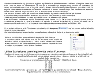 En el recuadro Número1 hay que indicar el primer argumento que generalmente será una celda o rango de celdas tipo A1:B4 . Para ello, hacer clic sobre le botón      para que el cuadro se haga más pequeño y podamos ver toda la hoja de cálculo, a continuación seleccionar el rango de celdas o la celda deseadas como primer argumento (para seleccionar un rango de celdas haz clic con el botón izquierdo del ratón sobre la primera celda del rango y sin soltar el botón arrástralo hasta la última celda del rango) y pulsar la tecla INTRO para volver al cuadro de diálogo. En el recuadro Número2 habrá que indicar cuál será el segundo argumento. Sólo en caso de que existiera.  Si introducimos segundo argumento, aparecerá otro recuadro para el tercero, y así sucesivamente.  Cuando tengamos introducidos todos los argumentos, hacer clic sobre el botón Aceptar. Si por algún motivo insertáramos una fila en medio del rango de una función, Excel expande automáticamente el rango incluyendo así el valor de la celda en el rango. Por ejemplo: Si tenemos en la celda A5 la función =SUMA(A1:A4) e insertamos un fila en la posición 3 la fórmula se expandirá automáticamente cambiando a =SUMA(A1:A5). En la pestaña Inicio o en la de Fórmulas encontrarás el botón  Autosuma                  que nos permite realizar la función SUMA de forma más rápida. Con este botón tenemos acceso también a otras funciones utilizando la flecha de la derecha del botón. Al hacer clic sobre ésta aparecerá la lista desplegable de la derecha: Y podremos utilizar otra función que no sea la Suma, como puede ser Promedio (calcula la media aritmética), Cuenta (cuenta valores), Máx (obtiene el valor máximo) o Mín (obtiene el valor mínimo). Además de poder accesar al diálogo de funciones a través de Más Funciones...  Utilizar Expresiones como argumentos de las Funciones  Excel permite que en una función tengamos como argumentos expresiones, por ejemplo la suma de dos celdas (A1+A3). El orden de ejecución de la función será primero resolver las expresiones y después ejecutar la función sobre el resultado de las expresiones.  Por ejemplo, si tenemos la siguiente función =Suma((A1+A3);(A2-A4)) donde: A1 vale 1 A2 vale 5 A3 vale 2 A4 vale 3 Excel resolverá primero las expresiones  (A1+A3) y (A2-A4)  por lo que obtendremos los valores  3  y  2  respectivamente, después realizará la suma obteniendo así  5  como resultado. 