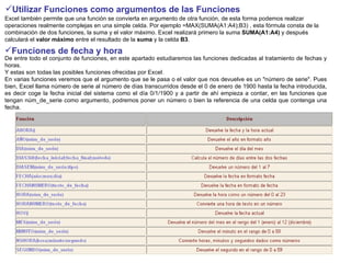 Utilizar Funciones como argumentos de las Funciones   Excel también permite que una función se convierta en argumento de otra función, de esta forma podemos realizar operaciones realmente complejas en una simple celda. Por ejemplo =MAX(SUMA(A1:A4);B3) , esta fórmula consta de la combinación de dos funciones, la suma y el valor máximo. Excel realizará primero la suma  SUMA(A1:A4)  y después calculará el  valor máximo  entre el resultado de la  suma  y la celda  B3 .  Funciones de fecha y hora   De entre todo el conjunto de funciones, en este apartado estudiaremos las funciones dedicadas al tratamiento de fechas y horas. Y estas son todas las posibles funciones ofrecidas por Excel.  En varias funciones veremos que el argumento que se le pasa o el valor que nos devuelve es un "número de serie". Pues bien, Excel llama número de serie al número de días transcurridos desde el 0 de enero de 1900 hasta la fecha introducida, es decir coge la fecha inicial del sistema como el día 0/1/1900 y a partir de ahí empieza a contar, en las funciones que tengan núm_de_serie como argumento, podremos poner un número o bien la referencia de una celda que contenga una fecha.  