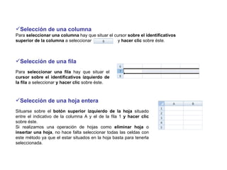 Selección de una columna Para  seleccionar una columna  hay que   situar el cursor  sobre el identificativos superior de la columna  a seleccionar  y  hacer clic  sobre éste. Selección de una fila Para  seleccionar una fila  hay que situar el  cursor sobre el identificativos izquierdo de la fila  a seleccionar  y hacer clic  sobre éste.  Selección de una hoja entera  Situarse sobre el  botón superior izquierdo de la hoja  situado entre el indicativo de la columna A y el de la fila 1  y hacer clic  sobre éste.  Si realizamos una operación de hojas como  eliminar hoja  o  insertar una hoja , no hace falta seleccionar todas las celdas con este método ya que el estar situados en la hoja basta para tenerla seleccionada.  
