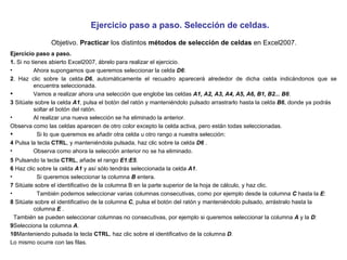 Ejercicio paso a paso. Selección de celdas.   Objetivo.  Practicar  los distintos  métodos de selección de celdas  en Excel2007. Ejercicio paso a paso.  1.  Si no tienes abierto Excel2007, ábrelo para realizar el ejercicio.  Ahora supongamos que queremos seleccionar la celda  D6 : 2 . Haz clic sobre la celda  D6 , automáticamente el recuadro aparecerá alrededor de dicha celda indicándonos que se encuentra seleccionada. Vamos a realizar ahora una selección que englobe las celdas  A1, A2, A3, A4, A5, A6, B1, B2... B6 : 3  Sitúate sobre la celda  A1 , pulsa el botón del ratón y manteniéndolo pulsado arrastrarlo hasta la celda  B6 , donde ya podrás soltar el botón del ratón. Al realizar una nueva selección se ha eliminado la anterior. Observa como las celdas aparecen de otro color excepto la celda activa, pero están todas seleccionadas.   Si lo que queremos es añadir otra celda u otro rango a nuestra selección: 4  Pulsa la tecla  CTRL , y manteniéndola pulsada, haz clic sobre la celda  D6  . Observa como ahora la selección anterior no se ha eliminado. 5  Pulsando la tecla  CTRL , añade el rango  E1:E5 . 6  Haz clic sobre la celda  A1  y así sólo tendrás seleccionada la celda  A1 .   Si queremos seleccionar la columna  B  entera. 7  Sitúate sobre el identificativo de la columna B en la parte superior de la hoja de cálculo, y haz clic.   También podemos seleccionar varias columnas consecutivas, como por ejemplo desde la columna  C  hasta la  E : 8  Sitúate sobre el identificativo de la columna  C , pulsa el botón del ratón y manteniéndolo pulsado, arrástralo hasta la columna  E  .   También se pueden seleccionar columnas no consecutivas, por ejemplo si queremos seleccionar la columna  A  y la  D : 9 Selecciona la columna  A . 10 Manteniendo pulsada la tecla  CTRL , haz clic sobre el identificativo de la columna  D . Lo mismo ocurre con las filas. 