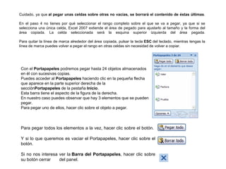 Cuidado, ya que  al pegar unas celdas sobre otras no vacías, se borrará el contenido de éstas últimas . En el paso 4 no tienes por qué seleccionar el rango completo sobre el que se va a pegar, ya que si se selecciona una única celda, Excel 2007 extiende el área de pegado para ajustarlo al tamaño y la forma del área copiada. La celda seleccionada será la esquina superior izquierda del área pegada. Para quitar la línea de marca alrededor del área copiada, pulsar la tecla  ESC  del teclado, mientras tengas la línea de marca puedes volver a pegar el rango en otras celdas sin necesidad de volver a copiar. Con el  Portapapeles  podremos pegar hasta 24 objetos almacenados en él con sucesivas copias. Puedes acceder al  Portapapeles  haciendo clic en la pequeña flecha que aparece en la parte superior derecha de la sección Portapapeles  de la pestaña  Inicio . Esta barra tiene el aspecto de la figura de la derecha. En nuestro caso puedes observar que hay 3 elementos que se pueden pegar. Para pegar uno de ellos, hacer clic sobre el objeto a pegar. Para pegar todos los elementos a la vez, hacer clic sobre el botón.  Y si lo que queremos es vaciar el Portapapeles, hacer clic sobre el botón. Si no nos interesa ver la  Barra del Portapapeles , hacer clic sobre su botón cerrar     del panel. 