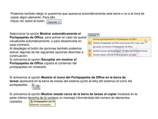 Podemos también elegir si queremos que aparezca automáticamente esta barra o no a la hora de copiar algún elemento. Para ello: Hacer clic sobre el botón   Seleccionar la opción  Mostrar automáticamente el Portapapeles de Office , para activar en caso de querer visualizarla automáticamente, o para desactivarla en caso contrario. Al desplegar el botón de opciones también podemos activar algunas de las siguientes opciones descritas a continuación: Si activamos la opción  Recopilar sin mostrar el Portapapeles de Office  copiará el contenido del portapapeles sin mostrarlo. Si activamos la opción  Mostrar el icono del Portapapeles de Office en la barra de tareas  aparecerá en la barra de tareas del sistema (junto al reloj del sistema) el icono del portapapeles  . Si activamos la opción  Mostrar estado cerca de la barra de tareas al copiar  mostrará en la parte inferior derecha de la ventana un mensaje informándote del número de elementos copiados  . 