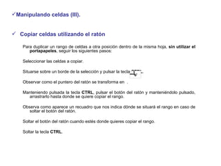 Manipulando celdas (III). Copiar celdas utilizando el ratón  Para duplicar un rango de celdas a otra posición dentro de la misma hoja,  sin utilizar el portapapeles , seguir los siguientes pasos:  Seleccionar las celdas a copiar.  Situarse sobre un borde de la selección y pulsar la tecla  CTRL .  Observar como el puntero del ratón se transforma en  . Manteniendo pulsada la tecla  CTRL , pulsar el botón del ratón y manteniéndolo pulsado, arrastrarlo hasta donde se quiere copiar el rango.  Observa como aparece un recuadro que nos indica dónde se situará el rango en caso de soltar el botón del ratón.  Soltar el botón del ratón cuando estés donde quieres copiar el rango.  Soltar la tecla  CTRL . 
