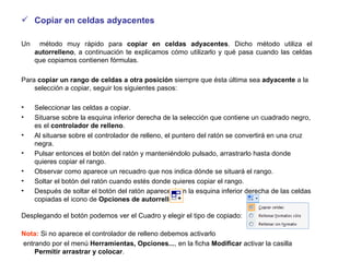 Copiar en celdas adyacentes Un  método muy rápido para  copiar en celdas adyacentes . Dicho método utiliza el  autorrelleno , a continuación te explicamos cómo utilizarlo y qué pasa cuando las celdas que copiamos contienen fórmulas.  Para  copiar un rango de celdas a otra posición  siempre que ésta última sea  adyacente  a la selección a copiar, seguir los siguientes pasos:  Seleccionar las celdas a copiar.  Situarse sobre la esquina inferior derecha de la selección que contiene un cuadrado negro, es el  controlador de relleno . Al situarse sobre el controlador de relleno, el puntero del ratón se convertirá en una cruz negra. Pulsar entonces el botón del ratón y manteniéndolo pulsado, arrastrarlo hasta donde quieres copiar el rango. Observar como aparece un recuadro que nos indica dónde se situará el rango. Soltar el botón del ratón cuando estés donde quieres copiar el rango. Después de soltar el botón del ratón aparecerá en la esquina inferior derecha de las celdas copiadas el icono de  Opciones de autorrelleno Desplegando el botón podemos ver el Cuadro y elegir el tipo de copiado:  Nota:  Si no aparece el controlador de relleno debemos activarlo entrando por el menú  Herramientas,   Opciones... , en la ficha  Modificar  activar la casilla  Permitir arrastrar y colocar . 
