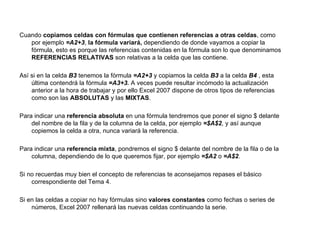 Cuando  copiamos celdas con fórmulas que contienen referencias a otras celdas , como por ejemplo  =A2+3 ,  la fórmula variará,  dependiendo de donde vayamos a copiar la fórmula, esto es porque las referencias contenidas en la fórmula son lo que denominamos  REFERENCIAS RELATIVAS  son relativas a la celda que las contiene. Así si en la celda  B3  tenemos la fórmula  =A2+3  y copiamos la celda  B3  a la celda  B4  , esta última contendrá la fórmula  =A3+3.  A veces puede resultar incómodo la actualización anterior a la hora de trabajar y por ello Excel 2007 dispone de otros tipos de referencias como son las  ABSOLUTAS  y las  MIXTAS .  Para indicar una  referencia absoluta  en una fórmula tendremos que poner el signo $ delante del nombre de la fila y de la columna de la celda, por ejemplo  =$A$2 , y así aunque copiemos la celda a otra, nunca variará la referencia.  Para indicar una  referencia mixta , pondremos el signo $ delante del nombre de la fila o de la columna, dependiendo de lo que queremos fijar, por ejemplo  =$A2  o  =A$2 .  Si no recuerdas muy bien el concepto de referencias te aconsejamos repases el básico correspondiente del Tema 4.  Si en las celdas a copiar no hay fórmulas sino  valores constantes  como fechas o series de números, Excel 2007 rellenará las nuevas celdas continuando la serie.  