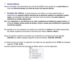 Autorrelleno Vamos a manejar una herramienta muy útil de Excel2007 como puede ser el  autorrelleno  la cual nos  ahorrará tiempo a la hora de crear una hoja de cálculo .    Cuadro de relleno   Cuando tenemos una celda o un rango seleccionado, si observamos la  esquina inferior derecha de la selección aparece un pequeño cuadro negro , el controlador de relleno que nos sirve como ya hemos visto  para copiar la selección en celdas adyacentes .  Si  lo que  copiamos  es  una fórmula o un valor cualquiera se realizará la copia normal , sin embargo  existen varias series de fechas, horas o meses que modificará la operación normal de copiado .  Por ejemplo si en una copiamos una celda cuyo contenido en  Enero  en la celdas adyacentes, las celdas copiadas continuarán la secuencia de meses,  Febrero ,  Marzo ,...  Si por lo contrario copiamos una celda cuyo contenido es una fecha como por ejemplo  22/07/68 , las celdas copiadas seguirán la serie de fechas,  23/07/68 ,  24/07/68 ,...  Lo mismo ocurre con horas, si copiamos una celda con por ejemplo la hora  10:00 , las copiadas seguirán  11:00 ,  12:00 ,....  Cuando copiamos fechas las opciones de relleno pasan a ser las siguientes: 