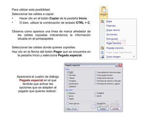 Para utilizar esta posibilidad:  Seleccionar las celdas a copiar.  Hacer clic en el botón  Copiar  de la pestaña  Inicio .  O bien, utilizar la combinación de teclado  CTRL + C .  Observa como aparece una línea de marca alrededor de las celdas copiadas indicándonos la información situada en el portapapeles.  Seleccionar las celdas donde quieres copiarlas.  Haz clic en la flecha del botón  Pegar  que se encuentra en la pestaña Inicio y selecciona  Pegado especial .  Aparecerá el cuadro de diálogo  Pegado especial  en el que tendrás que activar las opciones que se adapten al pegado que quieras realizar:  