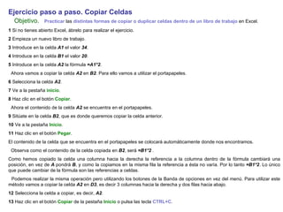 Ejercicio paso a paso. Copiar Celdas   Objetivo.     Practicar  las  distintas formas de copiar o duplicar celdas dentro de un libro de trabajo  en Excel.  1  Si no tienes abierto Excel, ábrelo para realizar el ejercicio. 2  Empieza un nuevo libro de trabajo.  3  Introduce en la celda  A1  el valor  34 .  4  Introduce en la celda  B1  el valor  20 .  5  Introduce en la celda  A2  la fórmula  =A1*2 .  Ahora vamos a copiar la celda  A2  en  B2 . Para ello vamos a utilizar el portapapeles.  6  Selecciona la celda  A2 .  7  Ve a la pestaña  inicio .  8  Haz clic en el botón  Copiar .  Ahora el contenido de la celda  A2  se encuentra en el portapapeles.  9  Sitúate en la celda  B2 , que es donde queremos copiar la celda anterior.  10  Ve a la pestaña  Inicio .  11  Haz clic en el botón  Pegar .  El contenido de la celda que se encuentra en el portapapeles se colocará automáticamente donde nos encontramos.  Observa como el contenido de la celda copiada en  B2 , será  =B1*2  .  Como hemos copiado la celda una columna hacia la derecha la referencia a la columna dentro de la fórmula cambiará una posición, en vez de  A  pondrá  B , y como la copiamos en la misma fila la referencia a ésta no varía. Por lo tanto  =B1*2 . Lo único que puede cambiar de la fórmula son las referencias a celdas.  Podemos realizar la misma operación pero utilizando los botones de la Banda de opciones en vez del menú. Para utilizar este método vamos a copiar la celda  A2  en  D3 , es decir 3 columnas hacia la derecha y dos filas hacia abajo.  12  Selecciona la celda a copiar, es decir,  A2 . 13  Haz clic en el botón  Copiar  de la pestaña  Inicio  o pulsa las tecla  CTRL+C .   