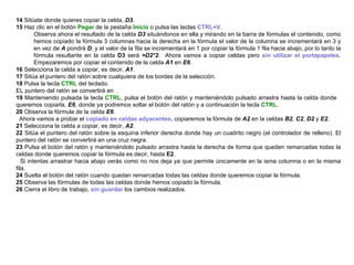 14  Sitúate donde quieres copiar la celda,  D3 . 15  Haz clic en el botón  Pegar  de la pestaña  Inicio  o pulsa las teclas  CTRL+V .  Observa ahora el resultado de la celda  D3  situándonos en ella y mirando en la barra de fórmulas el contenido, como hemos copiado la fórmula 3 columnas hacia la derecha en la fórmula el valor de la columna se incrementará en 3 y en vez de  A  pondrá  D , y el valor de la fila se incrementará en 1 por copiar la fórmula 1 fila hacia abajo, por lo tanto la fórmula resultante en la celda  D3  será  =D2*2 .  Ahora vamos a copiar celdas pero  sin utilizar el portapapeles . Empezaremos por copiar el contenido de la celda  A1  en  E6 .  16  Selecciona la celda a copiar, es decir,  A1 .  17  Sitúa el puntero del ratón sobre cualquiera de los bordes de la selección.  18  Pulsa la tecla  CTRL  del teclado.  EL puntero del ratón se convertirá en  . 19  Manteniendo pulsada la tecla  CTRL , pulsa el botón del ratón y manteniéndolo pulsado arrastra hasta la celda donde  queremos copiarla,  E6 , donde ya podremos soltar el botón del ratón y a continuación la tecla  CTRL .  20  Observa la fórmula de la celda  E6 .  Ahora vamos a probar el  copiado en celdas adyacentes , copiaremos la fórmula de  A2  en la celdas  B2 ,  C2 ,  D2  y  E2 .  21  Selecciona la celda a copiar, es decir,   A2 .  22  Sitúa el puntero del ratón sobre la esquina inferior derecha donde hay un cuadrito negro (el controlador de relleno). El puntero del ratón se convertirá en una cruz negra.  23  Pulsa el botón del ratón y manteniéndolo pulsado arrastra hasta la derecha de forma que queden remarcadas todas la celdas donde queremos copiar la fórmula es decir, hasta  E2 .  Si intentas arrastrar hacia abajo verás como no nos deja ya que permite únicamente en la isma columna o en la misma fila.  24  Suelta el botón del ratón cuando quedan remarcadas todas las celdas donde queremos copiar la fórmula.  25  Observa las fórmulas de todas las celdas donde hemos copiado la fórmula.  26  Cierra el libro de trabajo,  sin guardar  los cambios realizados.   