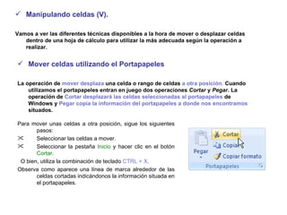 Manipulando celdas (V).  Vamos a ver las diferentes técnicas disponibles a la hora de mover o desplazar celdas dentro de una hoja de cálculo para utilizar la más adecuada según la operación a realizar.  Mover celdas utilizando el Portapapeles  La operación de  mover desplaza  una celda o rango de celdas  a otra posición.  Cuando utilizamos el portapapeles entran en juego dos operaciones  Cortar  y  Pegar . La operación de  Cortar desplazará las celdas seleccionadas al portapapeles  de Windows y  Pegar copia la información del portapapeles a donde nos encontramos  situados.   Para mover unas celdas a otra posición, sigue los siguientes pasos:  Seleccionar las celdas a mover.  Seleccionar la pestaña  Inicio  y hacer clic en el botón  Cortar . O bien, utiliza la combinación de teclado  CTRL + X .  Observa como aparece una línea de marca alrededor de las celdas cortadas indicándonos la información situada en el portapapeles.   