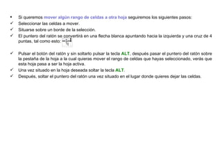 Si queremos  mover algún rango de celdas a otra hoja  seguiremos los siguientes pasos: Seleccionar las celdas a mover.  Situarse sobre un borde de la selección.  El puntero del ratón se convertirá en una flecha blanca apuntando hacia la izquierda y una cruz de 4 puntas, tal como esto:  .  Pulsar el botón del ratón y sin soltarlo pulsar la tecla  ALT , después pasar el puntero del ratón sobre la pestaña de la hoja a la cual quieras mover el rango de celdas que hayas seleccionado, verás que esta hoja pasa a ser la hoja activa. Una vez situado en la hoja deseada soltar la tecla  ALT . Después, soltar el puntero del ratón una vez situado en el lugar donde quieres dejar las celdas. 