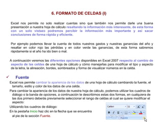 6. FORMATO DE CELDAS (I) Excel nos permite no solo realizar cuentas sino que también nos permite darle una buena presentación a nuestra hoja de cálculo  resaltando la información más interesante, de esta forma con un solo vistazo podremos percibir la información más importante y así sacar conclusiones   de forma rápida y eficiente .  Por ejemplo podemos llevar la cuenta de todos nuestros gastos y nuestras ganancias del año y resaltar en color rojo las pérdidas y en color verde las ganancias, de esta forma sabremos rápidamente si el año ha ido bien o mal. A continuación veremos las  diferentes opciones  disponibles en Excel 2007  respecto al cambio de aspecto de las celdas  de una hoja de cálculo y cómo manejarlas para modificar el tipo y aspecto de la letra, la alineación, bordes, sombreados y forma de visualizar números en la celda. Fuente     Excel nos permite  cambiar la apariencia de los datos  de una hoja de cálculo cambiando la fuente, el tamaño, estilo y color de los datos de una celda.  Para cambiar la apariencia de los datos de nuestra hoja de cálculo, podemos utilizar los cuadros de diálogo o la banda de opciones, a continuación te describimos estas dos formas, en cualquiera de las dos primero deberás previamente seleccionar el rango de celdas al cual se quiere modificar el aspecto:  Utilizando los cuadros de diálogo:  En la pestaña  Inicio  haz clic en la flecha que se encuentra  al pie de la sección  Fuente .   