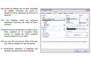 Del cuadro de diálogo que se abre,  Formato de celdas , haciendo clic sobre la pestaña  Fuente , aparecerá la ficha de la derecha.  Una vez elegidos todos los aspectos deseados, hacemos clic sobre el botón  Aceptar .  Conforme vamos cambiando los valores de la ficha, aparece en el recuadro  Vista previa  un modelo de cómo quedará nuestra selección en la celda. Esto es muy útil a la hora de elefir el formato que más se adapte a lo que queremos. A continuación pasamos a explicarte las distintas opciones de la ficha  Fuente .   