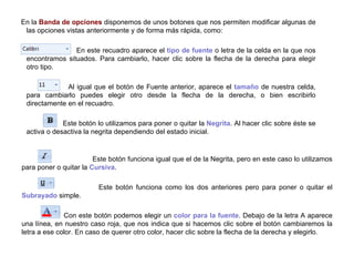 Este botón funciona igual que el de la Negrita, pero en este caso lo utilizamos para poner o quitar la  Cursiva .    Este botón funciona como los dos anteriores pero para poner o quitar el  Subrayado  simple.  Con este botón podemos elegir un  color para la fuente . Debajo de la letra A aparece una línea, en nuestro caso roja, que nos indica que si hacemos clic sobre el botón cambiaremos la letra a ese color. En caso de querer otro color, hacer clic sobre la flecha de la derecha y elegirlo. En la  Banda de opciones  disponemos de unos botones que nos permiten modificar algunas de las opciones vistas anteriormente y de forma más rápida, como:    En este recuadro aparece el  tipo de fuente  o letra de la celda en la que nos encontramos situados. Para cambiarlo, hacer clic sobre la flecha de la derecha para elegir otro tipo.    Al igual que el botón de Fuente anterior, aparece el  tamaño  de nuestra celda, para cambiarlo puedes elegir otro desde la flecha de la derecha, o bien escribirlo directamente en el recuadro.    Este botón lo utilizamos para poner o quitar la  Negrita . Al hacer clic sobre éste se activa o desactiva la negrita dependiendo del estado inicial.  