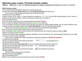 Ejercicio paso a paso. Formato fuentes celdas. Objetivo.   Diferenciar  y utilizar las  distintas opciones de cambio de aspecto de la fuente  disponibles en Excel2007.    Ejercicio paso a paso.   1  Si no tienes abierto Excel2007, ábrelo para realizar el ejercicio.  2  Abre el libro de trabajo  Venta frutas  de la carpeta  Mis documentos  del disco duro.        Ahora vamos a cambiar algunos aspectos de la fuente del título:  3  Selecciona el rango  A1:A2 .  Aunque el texto de la celda A1 ocupe también las celdas B1, C1 y D1, no hace falta seleccionarlas ya que vamos a cambiar el tipo de letra al texto, y éste se encuentra únicamente en la celda A1.  4  Ve a la pestaña  Inicio .  5  Haz clic sobre la flecha que se encuentra al pie de la sección  Fuente .  6  En el cuadro de diálogo selecciona la pestaña  Fuente  si no lo estuviese.  7  En el recuadro  Fuente  nos indicará el tipo de letra que tienen las celdas seleccionadas, haz clic sobre la flecha hacia abajo de la lista de posibles fuentes hasta  Times New Roman  y haz clic sobre éste para elegirlo.        Observa en el recuadro  Vista previa  como nos indica cómo quedará la fuente elegida.  8  En el recuadro  Tamaño  elige  14  para hacer la letra más grande.  9  En el recuadro  Color , haz clic sobre la flecha de la derecha para abrir la lista de colores y elegir el  Rojo .  10  Haz clic sobre le botón  Aceptar .  Observa el resultado (para comprobar algunos resultados, como el cambio de color, será necesario seleccionar otra celda para que se vea el cambio realizado).        Ahora vamos a realizar los mismos cambios que antes pero utilizando la  Banda de opciones .  11  Selecciona la celda  L4 .  12  Haz clic sobre la flecha de la derecha del botón                                 de la pestaña  Inicio .  Se abrirá la lista de fuentes.  13  Selecciona la fuente  Comic Sans MS , si no se encuentra este tipo de fuente, elige otro. 14  Haz clic sobre la flecha de la derecha del botón               de la Banda de opciones.  15  Selecciona el tamaño  12 .  16  Haz clic sobre la flecha de la derecha del botón             de la Banda de opciones.  17  Elige el  Azul .        Vamos a probar más opciones de fuente.  18  Selecciona el rango   A5:A14 . 19  Ve a la pestaña  Inicio .  20  Haz clic en la flecha que se encuentra al pie de la sección  Fuente .  