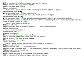 21  Si no estamos en la ficha  Fuente , haz clic sobre ésta para activarla.  22  En el recuadro  Estilo  elegir la opción  Negrita .  23  Haz clic sobre le botón  Aceptar .  Observa el resultado.        Ahora vamos a realizar el mismo cambio que antes pero utilizando la Banda de opciones.  24  Selecciona el rango  B4:K4 .  25  Haz clic sobre el botón         de la pestaña  Inicio .        Si ahora nos damos cuenta que el rango A13:A14 no lo queremos en negrita:  26  Selecciona el rango   A13:A14 .  27  Haz clic sobre el botón         de la Banda de opciones, que también nos sirve para deseleccionar la opción.  En vez de utilizar el botón de la Banda de opciones, hubiéramos podido elegir la opción  Normal  del recuadro  Estilo  del cuadro de diálogo  Formato de Celdas .       Vamos a quitar el color de la celda  L4 .  28  Selecciona la celda  L4 .  29  Haz clic sobre la flecha de la derecha del botón             de la Banda de opciones.  30  Elige el  Automático .        Vamos a probar más opciones.  31  Selecciona la celda  A2 .  32  Ve a la pestaña  Inicio .  33  Haz clic sobre la flecha al pie de la sección  Fuente .  34  Si no estás en la ficha  Fuente , haz clic sobre ésta para activarla.  35  En el recuadro  Estilo  elegir la opción  Cursiva .  36  Haz clic sobre le botón  Aceptar . Observa el resultado.        Vamos a realizar la misma operación pero utilizando la Banda de opciones.  37  Selecciona la celda  A14 . 38  Haz clic sobre el botón          de la pestaña  Inicio .  39  Vuelve a hacer clic sobre el botón          de la Banda de opciones para desactivarlo. Este botón actúa como el de negrita.  40  Selecciona la celda  A14 , si no lo está ya.  41  Ve a la pestaña  Inicio .  42  Haz clic en la flecha que se encuentra en el pie de la sección  Fuente .  43  Si no estamos en la ficha  Fuente , haz clic sobre ésta para activarla.  