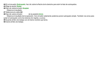 44  En el recuadro  Subrayado , haz clic sobre la flecha de la derecha para abrir la lista de subrayados.  45  Elige la opción  Doble .  46  Haz clic sobre le botón  Aceptar .        Observa el resultado.  47  Selecciona la celda  A2 .  48  Haz clic sobre el botón             de la pestaña  Inicio .        Observa el resultado de la operación. Con el botón solamente podemos poner subrayado simple. También nos sirve para quitar el subrayado como los botones de negrita y cursiva.  49  Guarda el libro de trabajo con el mismo nombre que tenía.  50  Cierra el libro de trabajo.    