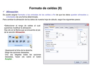 Formato de celdas (II) Alineación     Se puede asignar  formato a las entradas de las celdas a fin  de que los datos  queden alineados u orientados  de una forma determinada.  Para cambiar la alineación de los datos de nuestra hoja de cálculo, seguir los siguientes pasos:   Seleccionar el rango de celdas al cual queremos modificar la alineación.  Haz clic en la flecha que se encuentra al pie de la sección  Alineación .   Aparecerá la ficha de la derecha.  Elegir las opciones deseadas.  Una vez elegidas todas las opciones deseadas, hacer clic sobre el botón  Aceptar .  