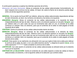 A continuación pasamos a explicar las distintas opciones de la ficha. Alineación del texto Horizontal:  Alinea el contenido de las celdas seleccionadas horizontalmente, es decir respecto de la anchura de las celdas. Al hacer clic sobre la flecha de la derecha podrás elegir entre una de las siguientes opciones:   GENERAL : Es la opción de Excel 2007 por defecto, alinea las celdas seleccionadas dependiendo del tipo de dato introducido, es decir, los números a la derecha y los textos a la izquierda.  IZQUIERDA (Sangría) : Alinea el contenido de las celdas seleccionadas a la izquierda de éstas independientemente del tipo de dato. Observa como a la derecha aparece un recuadro  Sangría:  que por defecto está a 0, pero cada vez que se incrementa este valor en uno, la entrada de la celda comienza un carácter más a la derecha, para que el contenido de la celda no esté pegado al borde izquierdo de la celda.  CENTRAR : Centra el contenido de las celdas seleccionadas dentro de éstas.  DERECHA (Sangría) : Alinea el contenido de las celdas seleccionadas a la derecha de éstas, independientemente del tipo de dato. Observa como a la derecha aparece un recuadro de  Sangría:  que por defecto está a 0, pero cada vez que se incrementa este valor en uno, la entrada de la celda comienza un carácter más a la izquierda, para que el contenido de la celda no esté pegado al borde derecho de la celda.  LLENAR : Esta opción no es realmente una alineación sino que que repite el dato de la celda para rellenar la anchura de la celda. Es decir, si en una celda tenemos escrito  *  y elegimos la opción  Llenar , en la celda aparecerá ************ hasta completar la anchura de la celda. JUSTIFICAR : Con esta opción el contenido de las celdas seleccionadas se alineará tanto por la derecha como por la izquierda.  CENTRAR EN LA SELECCIÓN : Centra el contenido de una celda respecto a todas las celdas en blanco seleccionadas a la derecha, o de la siguiente celda en la selección que contiene datos.   