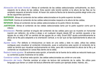 Alineación del texto Vertical:  Alinea el contenido de las celdas seleccionadas verticalmente, es decir, respecto de la altura de las celdas. Esta opción sólo tendrá sentido si la altura de las filas se ha ampliado respecto al tamaño inicial. Al hacer clic sobre la flecha de la derecha podrás elegir entre una de las siguientes opciones:  SUPERIOR : Alinea el contenido de las celdas seleccionadas en la parte superior de éstas.  CENTRAR : Centra el contenido de las celdas seleccionadas respecto a la altura de las celdas.  INFERIOR : Alinea el contenido de las celdas seleccionadas en la parte inferior de éstas.  JUSTIFICAR : Alinea el contenido de las celdas seleccionadas tanto por la parte superior como por la inferior.  Orientación:  Permite cambiar el ángulo del contenido de las celdas para que se muestre en horizontal (opción por defecto), de arriba a abajo o en cualquier ángulo desde 90º en sentido opuesto a las agujas de un reloj a 90º en sentido de las agujas de un reloj. Excel 2007 ajusta automáticamente la altura de la fila para adaptarla a la orientación vertical, a no ser que se fije explícitamente la altura de ésta.  Ajustar texto:  Por defecto si introducimos un texto en una celda y éste no cabe, utiliza las celdas contiguas para visualizar el contenido introducido, pues si activamos esta opción el contenido de la celda se tendrá que visualizar exclusivamente en ésta, para ello incrementará la altura de la fila y el contenido se visualizará en varias filas dentro de la celda.  Reducir hasta ajustar:   Si activamos esta opción, el tamaño de la fuente de la celda se reducirá hasta que su contenido pueda mostrarse en la celda.  Combinar celdas:  Al activar esta opción, las celdas seleccionadas se unirán en una sola.    Dirección del texto:  Permite cambiar el orden de lectura del contenido de la celda. Se utiliza para lenguajes que tienen un orden de lectura diferente del nuestro por ejemplo árabe, hebreo, etc... 