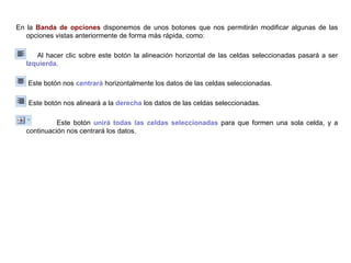 En la  Banda de opciones  disponemos de unos botones que nos permitirán modificar algunas de las opciones vistas anteriormente de forma más rápida, como:  Al hacer clic sobre este botón la alineación horizontal de las celdas seleccionadas pasará a ser  Izquierda .    Este botón nos  centrará  horizontalmente los datos de las celdas seleccionadas.  Este botón nos alineará a la  derecha  los datos de las celdas seleccionadas.  Este botón  unirá todas las celdas seleccionadas  para que formen una sola celda, y a continuación nos centrará los datos.   