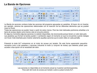 La Banda de Opciones   La Banda de opciones contiene todas las opciones del programa agrupadas en pestañas. Al hacer clic en Insertar, por ejemplo, veremos las operaciones relacionadas con la inserción de los diferentes elementos que se pueden crear en Excel.  Todas las operaciones se pueden hacer a partir de estos menús. Pero las más habituales podríamos añadirlas a la barra de acceso rápido como hemos visto en el punto anterior.  En algunos momentos algunas opciones no estarán disponibles, las reconocerás porque tienen un color atenuado. Las pestañas que forman la banda pueden ir cambiando según el momento en que te encuentres cuando trabajes con Excel. Está diseñada para mostrar solamente aquellas opciones que te serán útiles en cada pantalla.  Pulsando la tecla ALT entraremos en el modo de acceso por teclado. De esta forma aparecerán pequeños recuadros junto a las pestañas y opciones indicando la tecla (o conjunto de teclas) que deberás pulsar para acceder a esa opción sin la necesidad del ratón.  Las opciones no disponibles en el momento actual se muestran semitransparentes.  Para salir del modo de acceso por teclado vuelve a pulsar la tecla ALT.  
