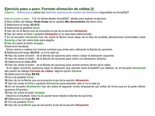 Ejercicio paso a paso. Formato alineación de celdas.(I) Objetivo.     Diferenciar  y utilizar las  distintas opciones de cambio de alineación  disponibles en Excel2007.    Ejercicio paso a paso.     1  Si no tienes abierto Excel2007, ábrelo para realizar el ejercicio.  2  Abre el libro de trabajo  Venta frutas  de la carpeta  Mis documentos  del disco duro.  3  Selecciona el rango  A5:A12 .  4  Selecciona la pestaña  Inicio .  5  Haz clic en la flecha que se encuentra al pie de la sección  Alineación .  6  Haz clic sobre la ficha o pestaña  Alineación  si no estuviese seleccionada.  7  En el recuadro  Horizontal  haz clic sobre la flecha hacia abajo de la lista de posibles alineaciones horizontales hasta  Derecha  y haz clic sobre ésta para elegirla.  8  Haz clic sobre le botón  Aceptar .  Observa el resultado.  Ahora vamos a realizar los mismos cambios que antes pero utilizando la Banda de opciones.  9  Selecciona el rango  A5:A12  , si no lo está ya.  10  Haz clic sobre el botón  de la Banda de opciones para volver a dejar la alineación izquierda.  11  Haz clic sobre el botón  de la Banda de opciones para volver a la alineación derecha.  12  Selecciona la celda  A14 . 13  Haz clic sobre el botón  de la Banda de opciones para centrar el texto dentro de la celda.  Si en algún momento queremos dejar la alineación que siempre tiene Excel2007 por defecto, en el recuadro  Horizontal  del cuadro de diálogo  Formato de celdas , elige la opción  General .  14  Selecciona el rango  B4:K4 .  15  Ve a la pestaña  Inicio .  16  Haz clic en la flecha que se encuentra al pie de la sección  Alineación .  17  Haz clic sobre la ficha o pestaña  Alineación  para activarla, sólo si no lo está ya.  18  En el recuadro  Orientación  haz clic sobre el segundo rombo empezando por arriba de forma que en la parte inferior aparezca  45  grados.  19  Haz clic sobre le botón  Aceptar .  Observa el resultado. Esto no se puede hacer desde la Banda de opciones.  20  Selecciona el rango  B4:K4 . 21  Ve a la pestaña  Inicio .  22  Haz clic en la flecha que se encuentra al pie de la sección  Alineación .  