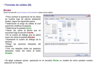 Formato de celdas (III) Bordes     Excel nos permite  crear líneas en los bordes  o lados de las celdas.    Para cambiar la apariencia de los datos de nuestra hoja de cálculo añadiendo bordes, seguir los siguientes pasos: Seleccionar el rango de celdas al cual queremos modificar el aspecto.  Seleccionar la pestaña  Inicio .  Hacer clic sobre la flecha que se encuentra bajo la sección  Fuente .     En el cuadro de diálogo que se abrirá hacer clic sobre la pestaña  Bordes .  Aparecerá el cuadro de diálogo de la derecha.  Elegir las opciones deseadas del recuadro.  Una vez elegidos todos los aspectos deseados, hacer clic sobre el botón  Aceptar .  Al elegir cualquier opción, aparecerá en el recuadro  Borde  un modelo de cómo quedará nuestra selección en la celda.    