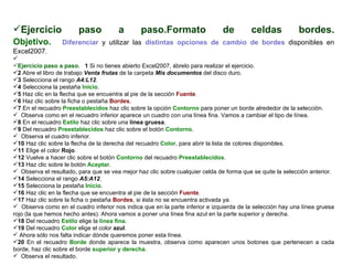 Ejercicio paso a paso.Formato de celdas bordes. Objetivo.     Diferenciar  y utilizar las  distintas opciones de cambio de bordes  disponibles en Excel2007.    Ejercicio paso a paso.    1  Si no tienes abierto Excel2007, ábrelo para realizar el ejercicio.  2  Abre el libro de trabajo  Venta frutas  de la carpeta  Mis documentos  del disco duro.  3  Selecciona el rango   A4:L12 .  4  Selecciona la pestaña  Inicio .  5  Haz clic en la flecha que se encuentra al pie de la sección  Fuente .  6  Haz clic sobre la ficha o pestaña  Bordes .  7  En el recuadro  Preestablecidos  haz clic sobre la opción  Contorno  para poner un borde alrededor de la selección.  Observa como en el recuadro inferior aparece un cuadro con una línea fina. Vamos a cambiar el tipo de línea.  8  En el recuadro  Estilo  haz clic sobre una  línea gruesa .  9  Del recuadro  Preestablecidos  haz clic sobre el botón  Contorno .  Observa el cuadro inferior.  10  Haz clic sobre la flecha de la derecha del recuadro  Color , para abrir la lista de colores disponibles.  11  Elige el color  Rojo .  12  Vuelve a hacer clic sobre el botón  Contorno  del recuadro  Preestablecidos .  13  Haz clic sobre le botón  Aceptar .  Observa el resultado, para que se vea mejor haz clic sobre cualquier celda de forma que se quite la selección anterior.  14  Selecciona el rango  A5:A12 .  15  Selecciona la pestaña  Inicio .  16  Haz clic en la flecha que se encuentra al pie de la sección  Fuente .  17  Haz clic sobre la ficha o pestaña  Bordes , si ésta no se encuentra activada ya.  Observa como en el cuadro inferior nos indica que en la parte inferior e izquierda de la selección hay una línea gruesa rojo (la que hemos hecho antes). Ahora vamos a poner una línea fina azul en la parte superior y derecha.  18  Del recuadro  Estilo  elige la  línea fina . 19  Del recuadro  Color  elige el color  azul .  Ahora sólo nos falta indicar dónde queremos poner esta línea.  20  En el recuadro  Borde  donde aparece la muestra, observa como aparecen unos botones que pertenecen a cada borde, haz clic sobre el borde  superior y derecha .  Observa el resultado.  