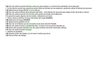 42  Haz clic sobre la opción  Bordes externos  para realizar un contorno fino alrededor de la selección.  Si nos damos cuenta que queremos quitar todos los bordes de una selección, podemos utilizar la Banda de opciones.  43  Selecciona el rango  A1:L2 , si no lo está ya.  44  Haz clic sobre la flecha de la derecha del botón  de la Banda de opciones para elegir el tipo de borde a colocar.  45  Haz clic sobre la opción  Sin bordes  para quitar los bordes de la selección.  Si queremos quitar algunos de los bordes, utilizaremos el menú.  Ahora vamos a eliminar la línea intermedia del rango  A14:B14 .  46  Selecciona el rango  A14:B14 .  47  Selecciona la pestaña  Inicio .  48  Haz clic en la flecha que se encuentra al pie de la sección  Fuente .  49  Haz clic sobre la ficha o pestaña  Bordes , si ésta no se encuentra activada ya.  50  Dentro del recuadro  Bordes  haz clic sobre el botón de borde intermedio vertical.  51  Haz clic sobre le botón  Aceptar .  Observa el resultado.  52  Guarda el libro de trabajo con el mismo nombre que tenía.  53  Cierra el libro de trabajo.  